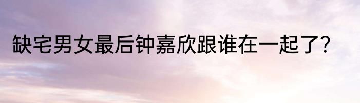 缺宅男女最后钟嘉欣跟谁在一起了？