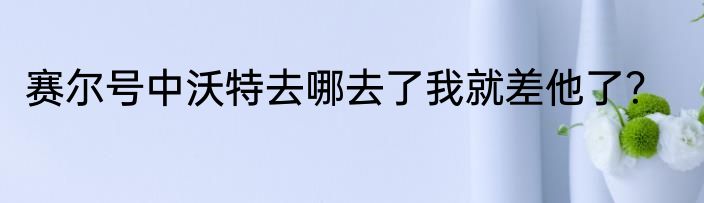 赛尔号中沃特去哪去了我就差他了？