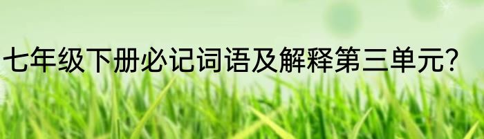 七年级下册必记词语及解释第三单元？