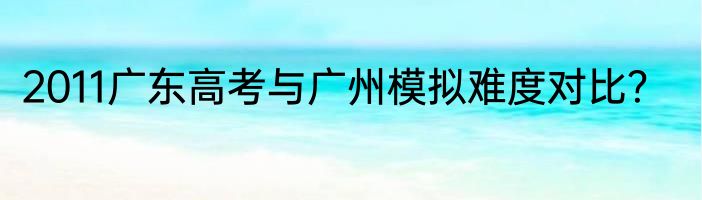 2011广东高考与广州模拟难度对比？