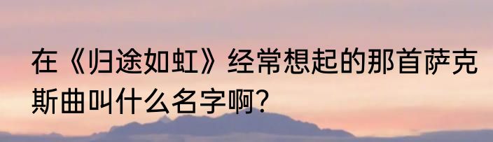 在《归途如虹》经常想起的那首萨克斯曲叫什么名字啊？