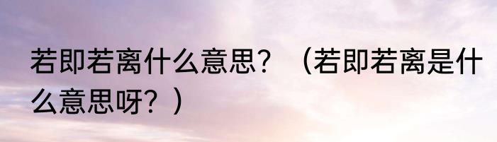 若即若离什么意思？（若即若离是什么意思呀？）