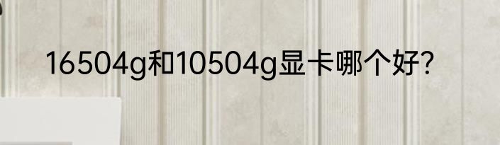16504g和10504g显卡哪个好？