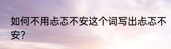 如何不用忐忑不安这个词写出忐忑不安？