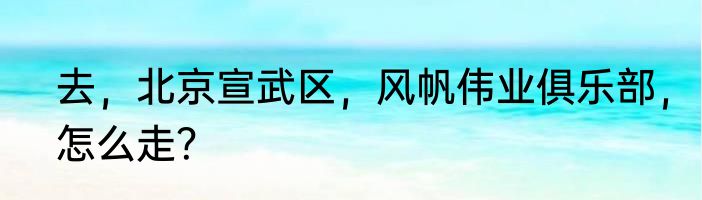 去，北京宣武区，风帆伟业俱乐部，怎么走？