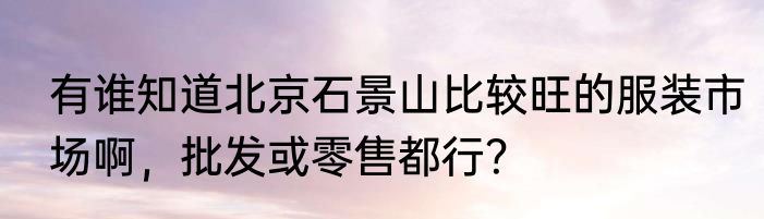 有谁知道北京石景山比较旺的服装市场啊，批发或零售都行？