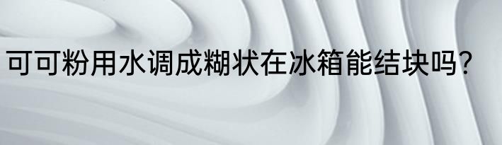 可可粉用水调成糊状在冰箱能结块吗？