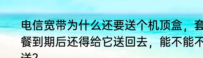 电信宽带为什么还要送个机顶盒，套餐到期后还得给它送回去，能不能不送？