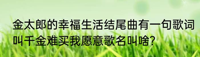 金太郎的幸福生活结尾曲有一句歌词叫千金难买我愿意歌名叫啥？
