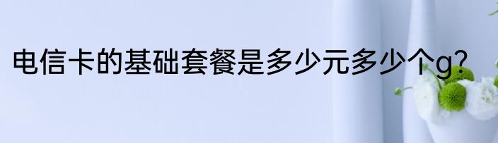 电信卡的基础套餐是多少元多少个g？