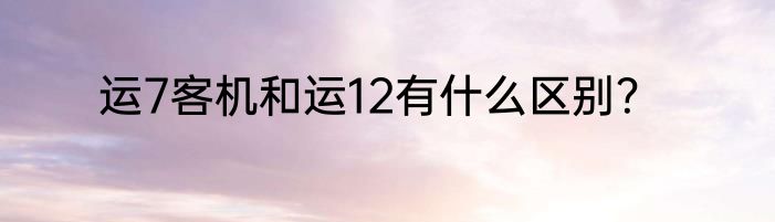 运7客机和运12有什么区别？