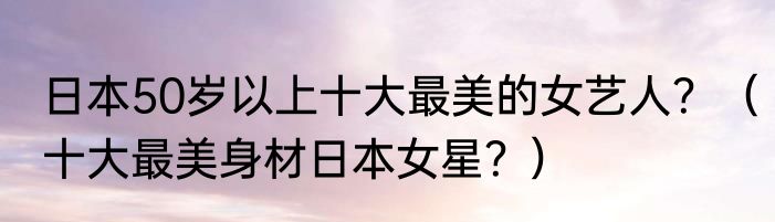 日本50岁以上十大最美的女艺人？（十大最美身材日本女星？）