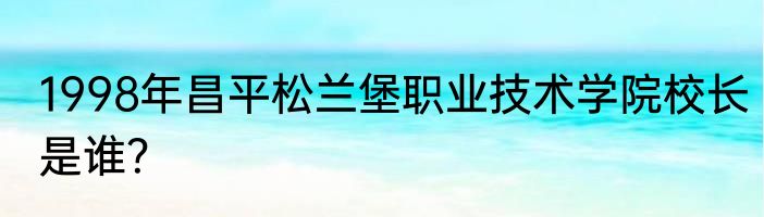 1998年昌平松兰堡职业技术学院校长是谁？