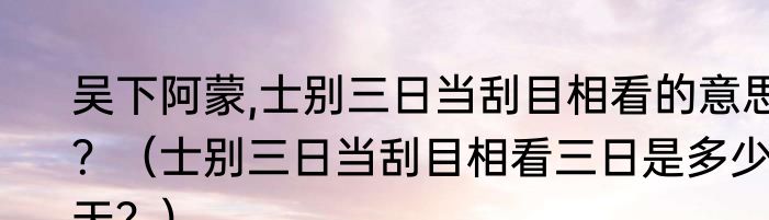 吴下阿蒙,士别三日当刮目相看的意思？（士别三日当刮目相看三日是多少天？）