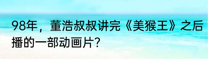 98年，董浩叔叔讲完《美猴王》之后播的一部动画片？