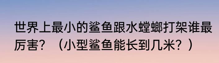 世界上最小的鲨鱼跟水螳螂打架谁最厉害？（小型鲨鱼能长到几米？）