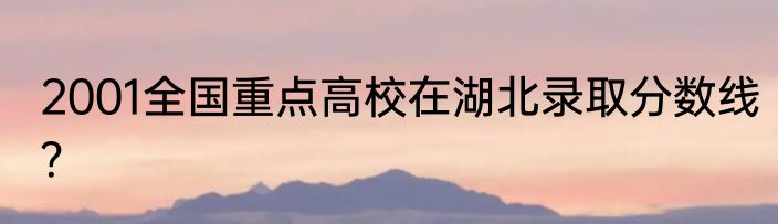 2001全国重点高校在湖北录取分数线？