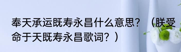 奉天承运既寿永昌什么意思？（朕受命于天既寿永昌歌词？）