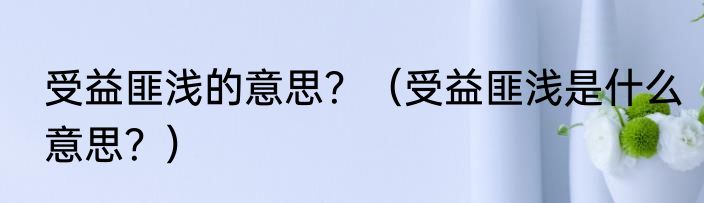 受益匪浅的意思？（受益匪浅是什么意思？）