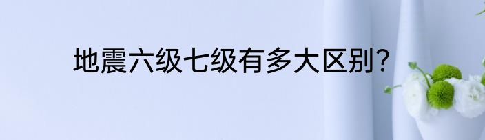 地震六级七级有多大区别？