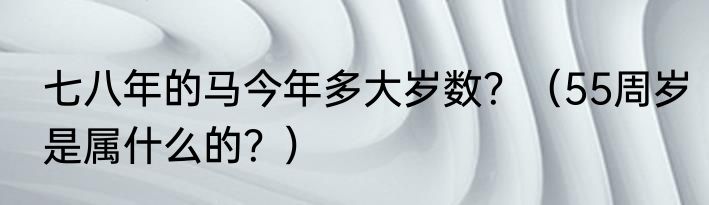 七八年的马今年多大岁数？（55周岁是属什么的？）
