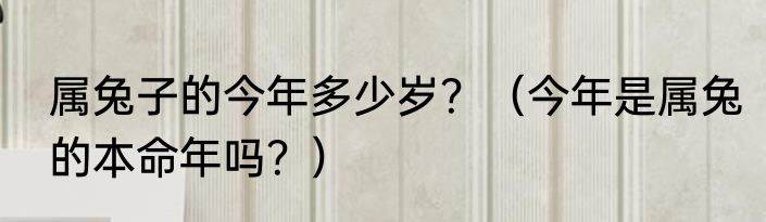 属兔子的今年多少岁？（今年是属兔的本命年吗？）