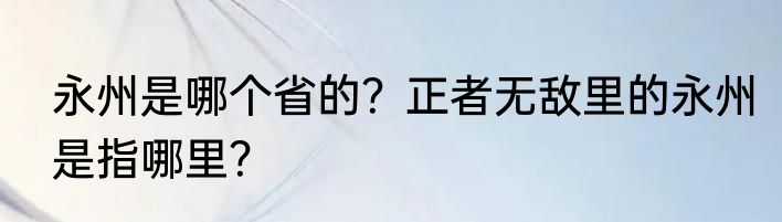 永州是哪个省的？正者无敌里的永州是指哪里？