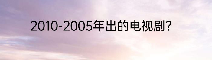 2010-2005年出的电视剧？