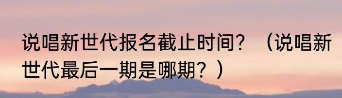 说唱新世代报名截止时间？（说唱新世代最后一期是哪期？）