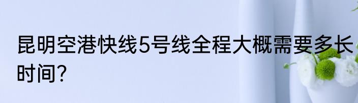 昆明空港快线5号线全程大概需要多长时间？