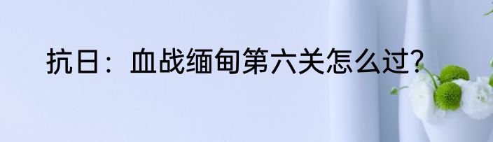 抗日：血战缅甸第六关怎么过？