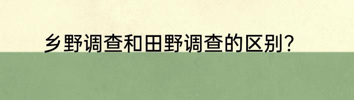 乡野调查和田野调查的区别？