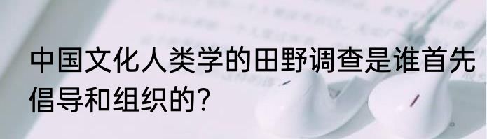中国文化人类学的田野调查是谁首先倡导和组织的？
