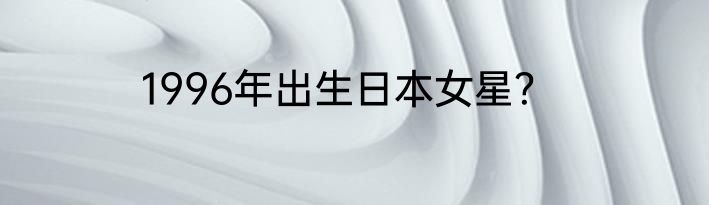 1996年出生日本女星？