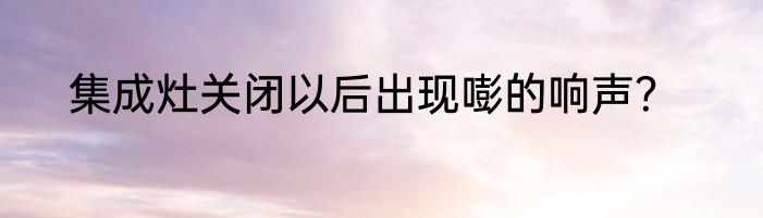集成灶关闭以后出现嘭的响声？
