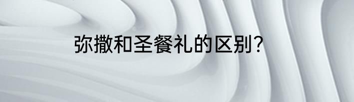 弥撒和圣餐礼的区别？