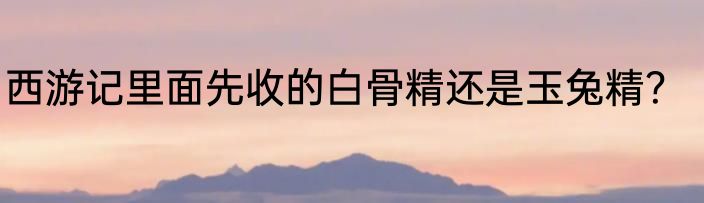 西游记里面先收的白骨精还是玉兔精？