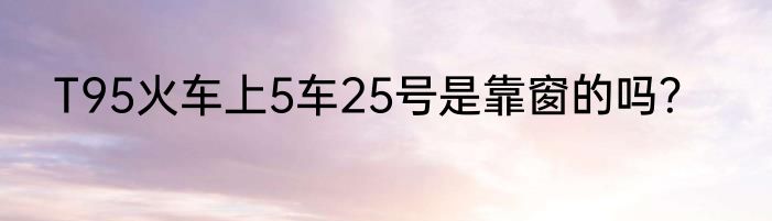 T95火车上5车25号是靠窗的吗？