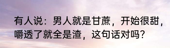有人说：男人就是甘蔗，开始很甜，嚼透了就全是渣，这句话对吗？