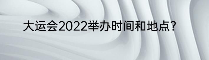 大运会2022举办时间和地点？