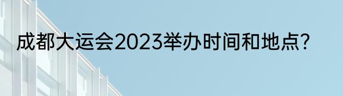 成都大运会2023举办时间和地点？