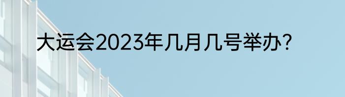 大运会2023年几月几号举办？