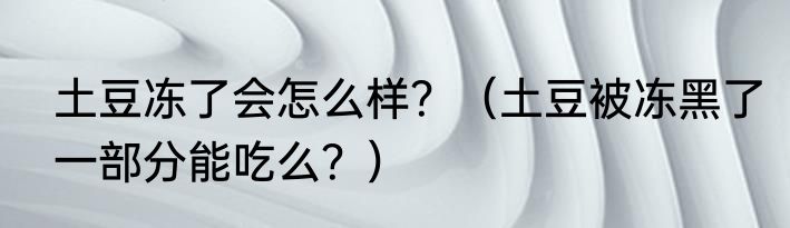 土豆冻了会怎么样？（土豆被冻黑了一部分能吃么？）