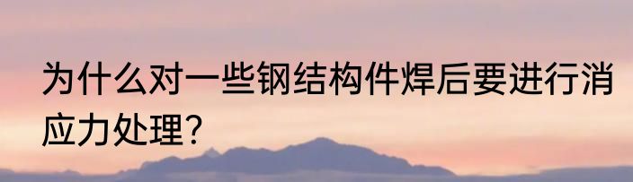 为什么对一些钢结构件焊后要进行消应力处理？