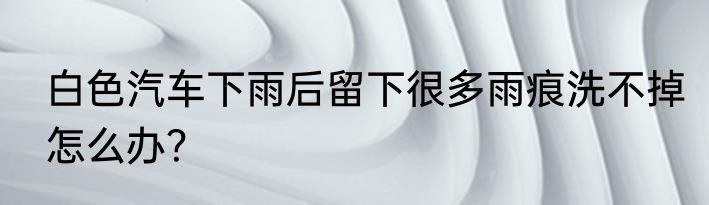白色汽车下雨后留下很多雨痕洗不掉怎么办？