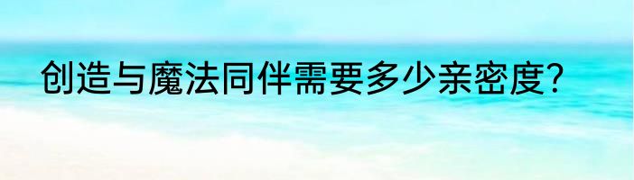 创造与魔法同伴需要多少亲密度？