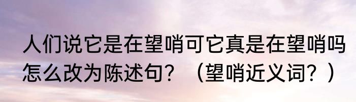 人们说它是在望哨可它真是在望哨吗怎么改为陈述句？（望哨近义词？）