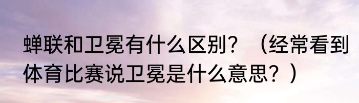 蝉联和卫冕有什么区别？（经常看到体育比赛说卫冕是什么意思？）