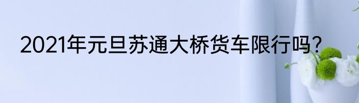 2021年元旦苏通大桥货车限行吗？