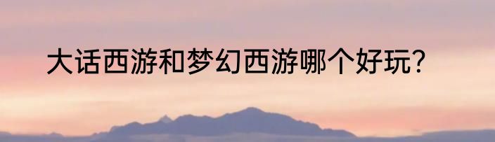 大话西游和梦幻西游哪个好玩？